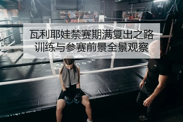 瓦利耶娃禁赛期满复出之路 训练与参赛前景全景观察